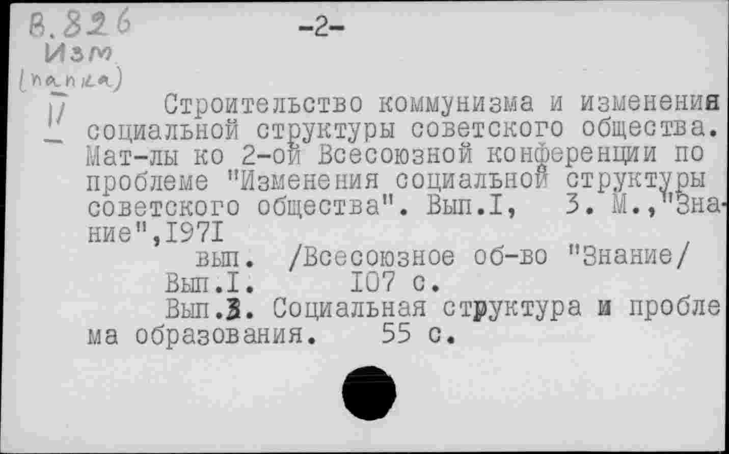 ﻿в.32 6	-г-
Изт
Строительство коммунизма и изменения _ социальной структуры советского общества. Мат-лы ко 2-ой Всесоюзной конференции по проблеме "Изменения социальной структуры советского общества". Вып.1, 3. М., Знание",1971 вып. /Всесоюзное об-во "Знание/
Вып.1. 107 с.
Вып.З. Социальная структура и пробле ма образования. 55 с.